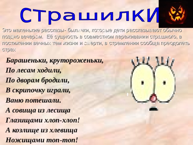Это маленькие рассказы- былички, которые дети рассказывают обычно поздно вечером. Её сущность в совместном переживании страшного, в постижении вечных тем жизни и смерти, в стремлении сообща преодолеть страх  Барашеньки, крутороженьки,  По лесам ходили,  По дворам бродили,  В скрипочку играли,  Ваню потешали.  А совища из лесища  Глазищами хлоп-хлоп!  А козлище из хлевища  Ножищами топ-топ! 