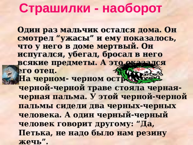 Страшилки - наоборот   Один раз мальчик остался дома. Он смотрел “ужасы” и ему показалось, что у него в доме мертвый. Он испугался, убегал, бросал в него всякие предметы. А это оказался его отец. На черном- черном острове, на черной-черной траве стояла черная-черная пальма. У этой черной-черной пальмы сидели два черных-черных человека. А один черный-черный человек говорит другому: “Да, Петька, не надо было нам резину жечь”.  