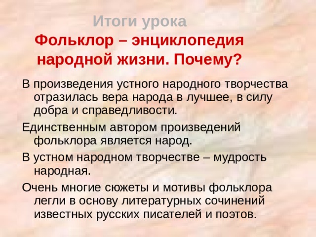 Итоги урока  Фольклор – энциклопедия народной жизни. Почему? В произведения устного народного творчества отразилась вера народа в лучшее, в силу добра и справедливости. Единственным автором произведений фольклора является народ. В устном народном творчестве – мудрость народная. Очень многие сюжеты и мотивы фольклора легли в основу литературных сочинений известных русских писателей и поэтов. 