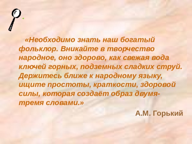 «Необходимо знать наш богатый фольклор. Вникайте в творчество народное, оно здорово, как свежая вода ключей горных, подземных сладких струй. Держитесь ближе к народному языку, ищите простоты, краткости, здоровой силы, которая создаёт образ двумя-тремя словами.» А.М. Горький 