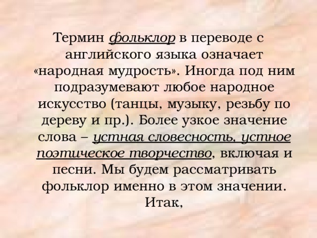 Термин фольклор в переводе с английского языка означает «народная мудрость». Иногда под ним подразумевают любое народное искусство (танцы, музыку, резьбу по дереву и пр.). Более узкое значение слова – устная словесность, устное поэтическое творчество , включая и песни. Мы будем рассматривать фольклор именно в этом значении. Итак, 