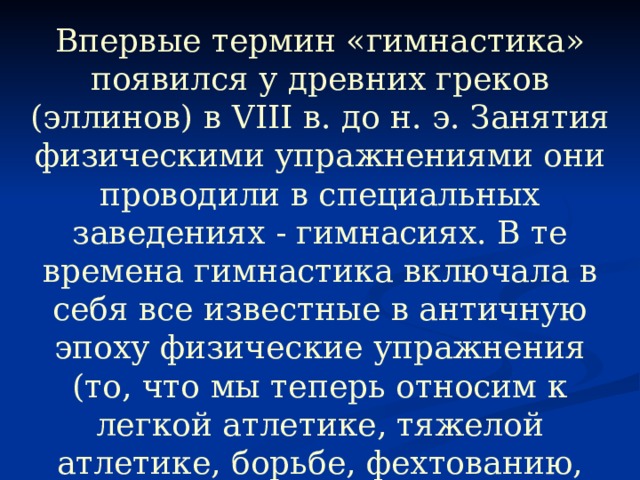 Впервые термин «гимнастика» появился у древних греков (эллинов) в VIII в. до н. э. Занятия физическими упражнениями они проводили в специальных заведениях - гимнасиях. В те времена гимнастика включала в себя все известные в античную эпоху физические упражнения (то, что мы теперь относим к легкой атлетике, тяжелой атлетике, борьбе, фехтованию, гребле), а также акробатику, игры с мячом, танцы. 