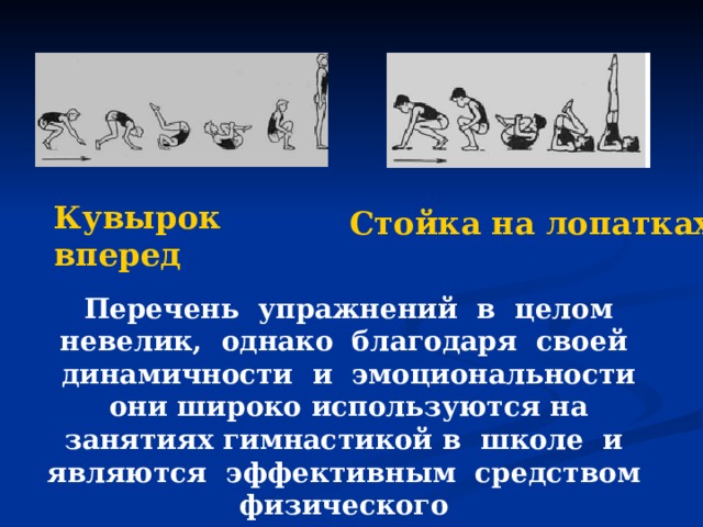 Кувырок вперед Стойка на лопатках Перечень упражнений в целом невелик, однако благодаря своей динамичности и эмоциональности они широко используются на занятиях гимнастикой в школе и являются эффективным средством физического воспитания учащихся. 