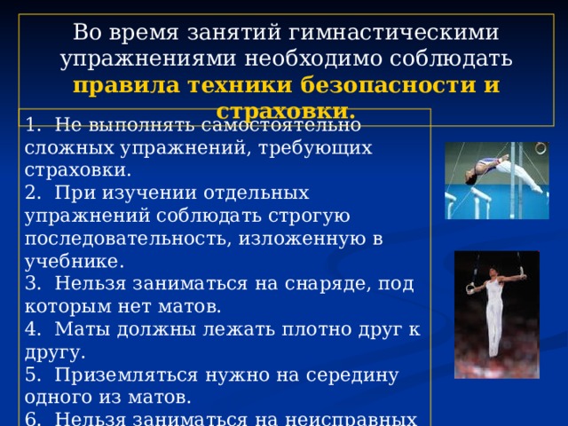 Во время занятий гимнастическими упражнениями необходимо соблюдать правила техники безопасности и страховки. 1. Не выполнять самостоятельно сложных упражнений, требующих страховки. 2. При изучении отдельных упражнений соблюдать строгую последовательность, изложенную в учебнике. 3. Нельзя заниматься на снаряде, под которым нет матов. 4. Маты должны лежать плотно друг к другу. 5. Приземляться нужно на середину одного из матов. 6. Нельзя заниматься на неисправных или незакрепленных снарядах. 