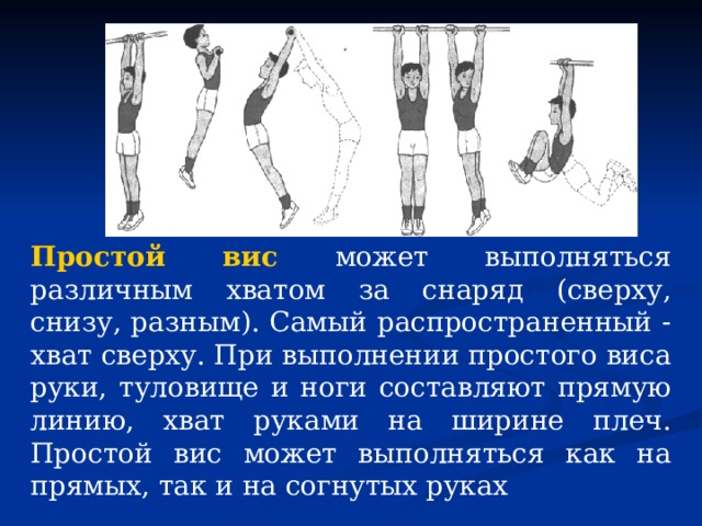 Простой вис  может выполняться различным хватом за снаряд (сверху, снизу, разным). Самый распространенный - хват сверху. При выполнении про­стого виса руки, туловище и ноги составляют прямую линию, хват руками на ширине плеч. Простой вис может выполняться как на прямых, так и на согнутых руках 