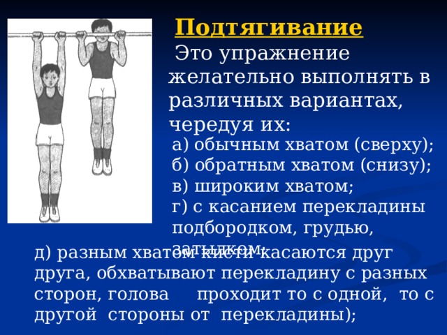 Подтягивание  Это упражнение желательно выполнять в различных вариантах, чередуя их: а) обычным хватом (сверху); б) обратным хватом (снизу); в) широким хватом; г) с касанием перекладины подбородком, грудью, затылком; д) разным хватом кисти касаются друг друга, обхватывают перекладину с разных сторон, голова проходит то с одной, то с другой стороны от перекладины); 