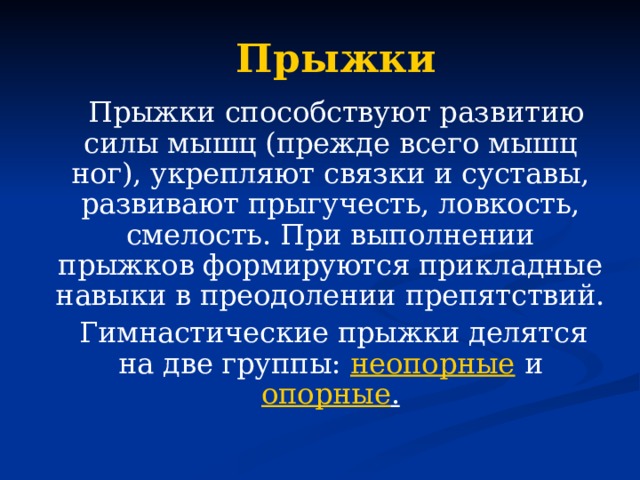 Прыжки  Прыжки способствуют развитию силы мышц (прежде всего мышц ног), укрепляют связки и суставы, развивают прыгучесть, ловкость, смелость. При выполнении прыжков формируются прикладные навыки в преодолении препятствий.  Гимнастические прыжки делятся на две группы: неопорные и опорные .  