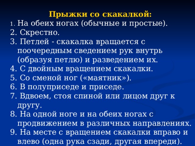 Прыжки со скакалкой: На обеих ногах (обычные и простые). 2. Скрестно. 3. Петлей - скакалка вращается с поочередным сведением рук внутрь (образуя петлю) и разведением их. 4. С двойным вращением скакалки. 5. Со сменой ног («маятник»). 6. В полуприседе и приседе. 7. Вдвоем, стоя спиной или лицом друг к другу. 8. На одной ноге и на обеих ногах с продвижением в различных направлениях. 9. На месте с вращением скакалки вправо и влево (одна рука сзади, другая впереди). 10. Бег на месте с высоким подниманием бедра 