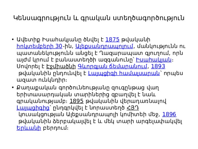Կենսագրություն և գրական ստեղծագործություն   Ավետիք Իսահակյանը ծնվել է  1875  թվականի  հոկտեմբերի 30 -ին,  Ալեքսանդրապոլում , մանկությունն ու պատանեկությունն անցել է Ղազարապատ գյուղում, որն այժմ կրում է բանաստեղծի ազգանունը՝  Իսահակյան ։ Սովորել է  Էջմիածնի   Գևորգյան ճեմարանում ,  1893  թվականին ընդունվել է  Լայպցիգի համալսարան ՝ որպես ազատ ունկնդիր։ Քաղաքական գործունեությանը զուգընթաց վաղ երիտասարդական տարիներից զբաղվել է նաև գրականությամբ։  1895  թվականին վերադառնալով  Լայպցիգից ՝ ընդգրկվել է նորաստեղծ  ՀՅԴ  կուսակցության Ալեքսանդրապոլի կոմիտեի մեջ,  1896  թվականին ձերբակալվել է և մեկ տարի արգելափակվել  Երևանի  բերդում։ 
