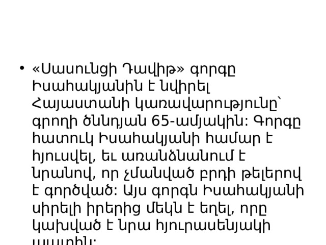 «Սասունցի Դավիթ» գորգը Իսահակյանին է նվիրել Հայաստանի կառավարությունը՝ գրողի ծննդյան 65-ամյակին: Գորգը հատուկ Իսահակյանի համար է հյուսվել, եւ առանձնանում է նրանով, որ չմանված բրդի թելերով է գործված: Այս գորգն Իսահակյանի սիրելի իրերից մեկն է եղել, որը կախված է նրա հյուրասենյակի պատին: 