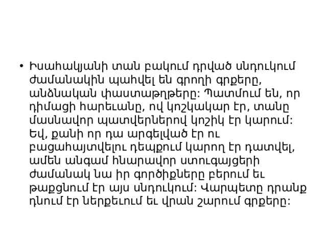 Իսահակյանի տան բակում դրված սնդուկում ժամանակին պահվել են գրողի գրքերը, անձնական փաստաթղթերը: Պատմում են, որ դիմացի հարեւանը, ով կոշկակար էր, տանը մասնավոր պատվերներով կոշիկ էր կարում: Եվ, քանի որ դա արգելված էր ու բացահայտվելու դեպքում կարող էր դատվել, ամեն անգամ հնարավոր ստուգայցերի ժամանակ նա իր գործիքները բերում եւ թաքցնում էր այս սնդուկում: Վարպետը դրանք դնում էր ներքեւում եւ վրան շարում գրքերը: 