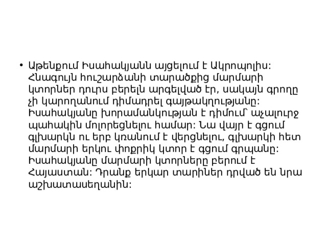 Աթենքում Իսահակյանն այցելում է Ակրոպոլիս: Հնագույն հուշարձանի տարածքից մարմարի կտորներ դուրս բերելն արգելված էր, սակայն գրողը չի կարողանում դիմադրել գայթակղությանը: Իսահակյանը խորամանկության է դիմում՝ աչալուրջ պահակին մոլորեցնելու համար: Նա վայր է գցում գլխարկն ու երբ կռանում է վերցնելու, գլխարկի հետ մարմարի երկու փոքրիկ կտոր է գցում գրպանը: Իսահակյանը մարմարի կտորները բերում է Հայաստան: Դրանք երկար տարիներ դրված են նրա աշխատասեղանին: 