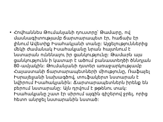 Հովհաննես Թումանյանի դուստրը՝ Թամարը, ով մասնագիտությամբ ճարտարապետ էր, հաճախ էր լինում Ավետիք Իսահակյանի տանը: Այցելություններից մեկի ժամանակ Իսահակյանը նրան հայտնում է նստարան ունենալու իր ցանկությունը: Թամարն այս ցանկությունն ի կատար է ածում բանաստեղծի ծննդյան 80-ամյակին: Թումանյանի դստեր առաջարկությամբ Հայաստանի ճարտարապետների միությունը, Ռաֆայել Իսրայելյանի նախագծով, տուֆակերտ նստարան է նվիրում Իսահակյանին: Ճարտարապետներն իրենք են բերում նստարանը: Այն դրվում է թթենու տակ: Իսահակյանը շատ էր սիրում այգին գիշերով ջրել, որից հետո անրջել նստարանին նստած: 