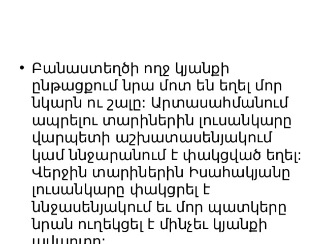 Բանաստեղծի ողջ կյանքի ընթացքում նրա մոտ են եղել մոր նկարն ու շալը: Արտասահմանում ապրելու տարիներին լուսանկարը վարպետի աշխատասենյակում  կամ ննջարանում է փակցված եղել: Վերջին տարիներին Իսահակյանը լուսանկարը փակցրել է ննջասենյակում եւ մոր պատկերը նրան ուղեկցել է մինչեւ կյանքի ավարտը: 
