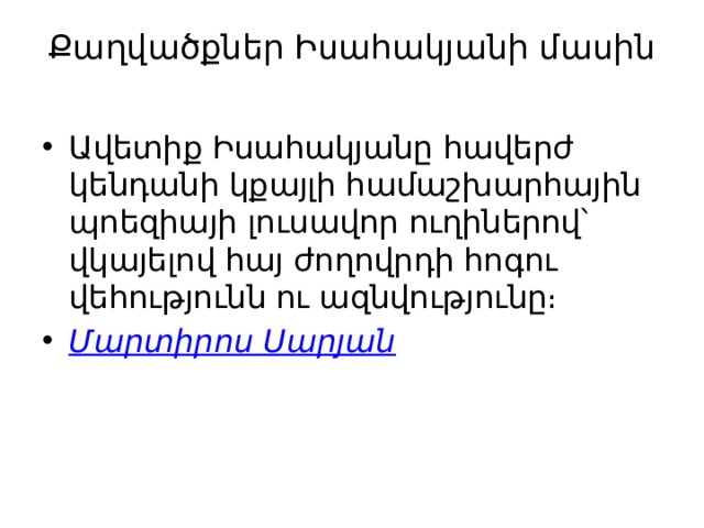 Քաղվածքներ Իսահակյանի մասին   Ավետիք Իսահակյանը հավերժ կենդանի կքայլի համաշխարհային պոեզիայի լուսավոր ուղիներով՝ վկայելով հայ ժողովրդի հոգու վեհությունն ու ազնվությունը։ Մարտիրոս Սարյան 