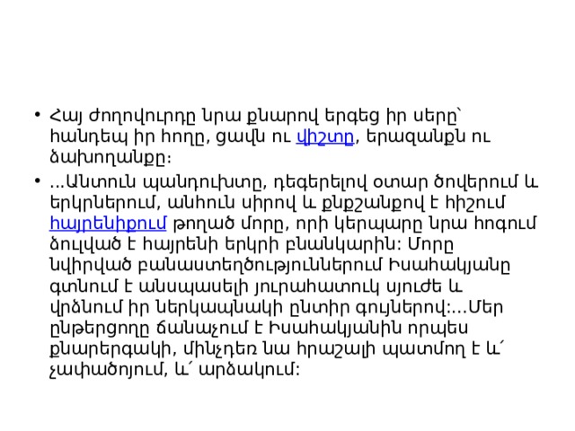 Հայ ժողովուրդը նրա քնարով երգեց իր սերը՝ հանդեպ իր հողը, ցավն ու  վիշտը , երազանքն ու ձախողանքը։ ...Անտուն պանդուխտը, դեգերելով օտար ծովերում և երկրներում, անհուն սիրով և քնքշանքով է հիշում  հայրենիքում  թողած մորը, որի կերպարը նրա հոգում ձուլված է հայրենի երկրի բնանկարին: Մորը նվիրված բանաստեղծություններում Իսահակյանը գտնում է անսպասելի յուրահատուկ սյուժե և վրձնում իր ներկապնակի ընտիր գույներով:...Մեր ընթերցողը ճանաչում է Իսահակյանին որպես քնարերգակի, մինչդեռ նա հրաշալի պատմող է և՛ չափածոյում, և՛ արձակում: 