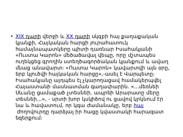 XIX դարի  վերջի և  XX դարի  սկզբի հայ քաղաքական կյանքի, Հայկական հարցի յուրահատուկ համայնապատկերը պիտի դառնար Իսահակյանի «Ուստա Կարոն» մեծածավալ վեպը, որը մշտապես ուղեկցեց գրողին ստեղծագործական կյանքում և ավաղ մնաց անավարտ։ «Ուստա Կարոն» կավարտվի այն օրը, երբ կլուծվի հայկական հարցը»,-ասել է Վարպետը։ Իսահակյանը այդպես էլ չկարողացավ համակերպվել Հայաստանի մասնատման գաղափարին. «...մեռնեի Սևանը ցամաքած չտեսնեի, ապրեի Արարատը մերը տեսնեի...», - սրտի խոր կսկիծով ու ցավով կրկնում էր նա և հավատում, որ կգա ժամանակը, երբ  հայ  ժողովուրդը դարձյալ իր հացը կվաստակի հարազատ եզերքում։ 