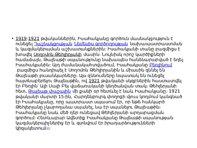 1919 - 1921  թվականներին, Իսահակյանը գործուն մասնակցություն է ունեցել  Դաշնակցության   Նեմեսիս գործողության  նախապատրաստման և կազմակերպման աշխատանքներին։ Իսահակյանի տանը բազմիցս է խոսվել  Սողոմոն Թեհլիրյանի  մասին։ Նույնիսկ որոշ կարծիքների համաձայն, Թալեաթի սպանությունը նախապես հանձնարարված է եղել Իսահակյանին։ Այդ ժամանակահտվածում, Իսահակյանը  Բեռլինում  բազմիցս հանդիպել է Սողոմոն Թեհլիրյանին և միասին զննել են Թալեաթի լուսանկարները։ Այս զննումները նպատակ են ունեցել հայտնաբերելու Թալեաթին, ով  1921  թվականի սկզբներին հաստատվել էր Բեռլին՝ Ալի Սալի Բեյ վաճառականի կեղծանվան տակ։ Թեհլերյանի հետ,  Թալեաթ փաշային  մի քանի օր հետևել է նաև Իսահակյանը։ 1921 թվականի մարտի 15-ին, Հարդենբուրգ փողոցի մյուս կողմում կանգնած էր Իսահակյանը, որը պատրաստ սպասում էր, որ եթե հանկարծ Թեհլերյանը չկարողանա սպանել, նա էր սպանելու Թալեաթին։ Իսահակյանը նաև մեծ դեր ունեցավ Թեհլերյանի արդարացման գործում։ Հետևաբար Ավետիք Իսահակյանը Թալեաթի սպանության կազմակերպիչներից էր և գտնվում էր իրադարձությունների կիզակետում [7] ։ 
