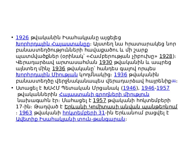 1926  թվականին Իսահակյանը այցելեց  Խորհրդային Հայաստանըը ։ Այստեղ նա հրատարակեց նոր բանաստեղծությունների հավաքածու և մի շարք պատմվածքներ (օրինակ՝ «Համբերության չիբուխը»  1928 )։ Վերադարձավ արտասահման  1930  թվականին և ապրեց այնտեղ մինչ  1936  թվականը՝ հանդես գալով որպես  Խորհրդային Միության  կողմնակից։  1936  թվականին բանաստեղծը վերջնականապես վերադարձավ հայրենիք [8] ։ Ստացել է ԽՍՀՄ Պետական Մրցանակ ( 1946 ),  1946 - 1957  թվականներին  Հայաստանի գրողների միություն  նախագահն էր։ Մահացել է  1957  թվականի հոկտեմբերի 17-ին։ Թաղված է  Երևանի Կոմիտասի անվան պանթեոնում ։  1963  թվականի  հոկտեմբերի 31 -ին Երևանում բացվել է  Ավետիք Իսահակյանի տուն-թանգարան ։ 