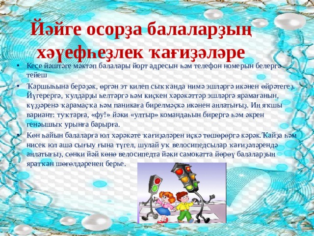 Йәйге осорҙа балаларҙың хәүефһеҙлек ҡағиҙәләре Кесе йәштәге мәктәп балалары йорт адресын һәм телефон номерын белергә тейеш Ҡаршыһына берәҙәк, өргән эт килеп сыҡҡанда нимә эшләргә икәнен өйрәтегеҙ. Йүгерергә, ҡулдарҙы һелтәргә һәм киҫкен хәрәкәттәр эшләргә ярамағанын, күҙҙәренә ҡарамаҫҡа һәм паникаға бирелмәҫкә икәнен аңлатығыҙ. Иң яҡшы вариант: туҡтарға, «фу!» йәки «ултыр» командаһын бирергә һәм әкрен генәышыҡ урынға барырға. Көн һайын балаларға юл хәрәкәте ҡағиҙәләрен иҫкә төшөрөргә кәрәк.Ҡайҙа һәм нисек юл аша сығыу ғына түгел, шулай уҡ велосипедсылар ҡағиҙәләрендә аңлатығыҙ, сөнки йәй көнө велосипедта йәки самокатта йөрөү балаларҙың яратҡан шөғөлдәренең берһе. 