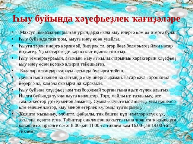 Һыу буйында хәүефһеҙлек ҡағиҙәләре  Махсус йыһазландырылған урындарҙа ғына һыу инергә һәм ял итергә була. Һыу буйында таҙа ҡом, һыуға инеү өсөн уңайлы. Һыуға тәрән инергә кәрәкмәй, бигерәк тә, әгәр йөҙә белмәһәгеҙ йәки насар йөҙһәгеҙ. Үҙ көстәрегеҙҙе һәр ваҡыт иҫәптә тотоғыҙ. Һыу температураһын, ағымын, һыу ятҡылыҡтарының характерын хәүефһеҙ һыу инеү өсөн иҫәпкә алырға тейешһегеҙ.  Балалар өлкәндәр ҡарауы аҫтында булырға тейеш. Дауыл йәки йәшен ваҡытында һыу инергә ярамай.Насар һауа торошонда йөҙөргә лә, кәмәлә сығырға ла кәрәкмәй. Һыу буйына хәүефһеҙ һәм тиҙ боҙолмай торған ғына аҙыҡ-түлек алығыҙ. Йылға буйында туҡланыуға кәңәштәр. Торт, майлы ит, газлыһыу, әсе тәмләткестәр үҙеғеҙ менән алмағыҙ. Сумка-һыуытҡыс алығыҙ, уны йәшелсә һәм емеш-еләктәр, һыу менән етерлек күләмдә тултырығыҙ. Ҡояшта ҡыҙыныу, әлбиттә, файҙалы, тик башҡа күп нәмәләр кеүек үк, аҡыллы иҫәптә генә. Табиптар сикләнгән ваҡытта ғына ҡояшта ҡыҙынырға кәңәш итә: иртәнге сәғәт 8.00-ҙән 11.00-гә тиклем һәм 16.00-ҙан 19.00-ға тиклем. 