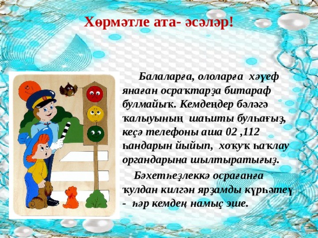 Хөрмәтле ата- әсәләр!    Балаларға, ололарға хәүеф янаған осраҡтарҙа битараф булмайыҡ. Кемдеңдер бәләгә ҡалыуының шаһиты булһағыҙ, кеҫә телефоны аша 02 ,112 һандарын йыйып, хоҡуҡ һаҡлау органдарына шылтыратығыҙ.  Бәхетһеҙлеккә осрағанға ҡулдан килгән ярҙамды күрһәтеү - һәр кемдең намыҫ эше. 