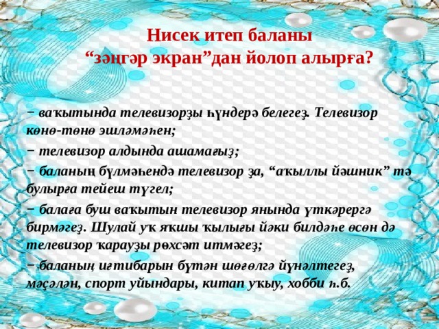  Нисек итеп баланы  “зәңгәр экран”дан йолоп алырға?   − ваҡытында телевизорҙы һүндерә белегеҙ. Телевизор көнө-төнө эшләмәһен; − телевизор алдында ашамағыҙ; − баланың бүлмәһендә телевизор ҙа, “аҡыллы йәшник” тә булырға тейеш түгел; − балаға буш ваҡытын телевизор янында үткәрергә бирмәгеҙ. Шулай уҡ яҡшы ҡылығы йәки билдәһе өсөн дә телевизор ҡарауҙы рөхсәт итмәгеҙ; − баланың иғтибарын бүтән шөғөлгә йүнәлтегеҙ, мәҫәлән, спорт уйындары, китап уҡыу, хобби һ.б. 