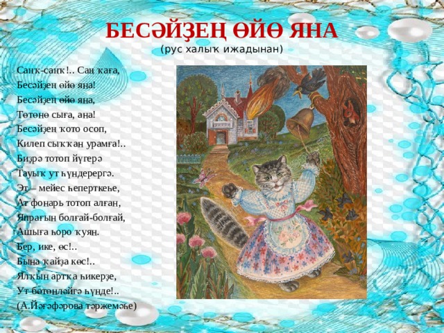 БЕСӘЙҘЕҢ ӨЙӨ ЯНА  (рус халыҡ ижадынан)   Саңҡ-саңҡ!.. Саң ҡаға, Бесәйҙең өйө яна! Бесәйҙең өйө яна, Төтөнө сыға, ана! Бесәйҙең ҡото осоп, Килеп сыҡҡан урамға!.. Биҙрә тотоп йүгерә Тауыҡ ут һүндерергә. Эт – мейес һеперткеһе, Ат фонарь тотоп алған, Япрағын болғай-болғай, Ашыға һоро ҡуян. Бер, ике, өс!.. Бына ҡайҙа көс!.. Ялҡын артҡа һикерҙе, Ут бөтөнләйгә һүнде!.. (А.Йәғәфәрова тәржемәһе) 