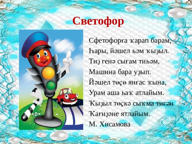 Светофор Сфетофорға ҡарап барам, Һары, йәшел һәм ҡыҙыл. Тиҙ генә сығам тиһәм, Машина бара уҙып. Йәшел төҫө янғас ҡына, Урам аша һаҡ атлайым. Ҡыҙыл төҫкә сыҡма тигән Ҡағиҙәне ятлайым. М. Хисамова 
