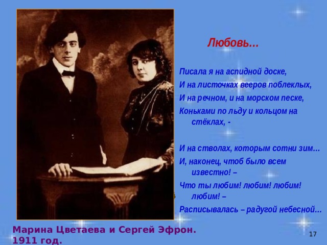 Любовь…  Писала я на аспидной доске, И на листочках вееров поблеклых, И на речном, и на морском песке, Коньками по льду и кольцом на стёклах, -  И на стволах, которым сотни зим… И, наконец, чтоб было всем известно! – Что ты любим! любим! любим! любим! – Расписывалась – радугой небесной… Марина Цветаева и Сергей Эфрон. 1911 год.  