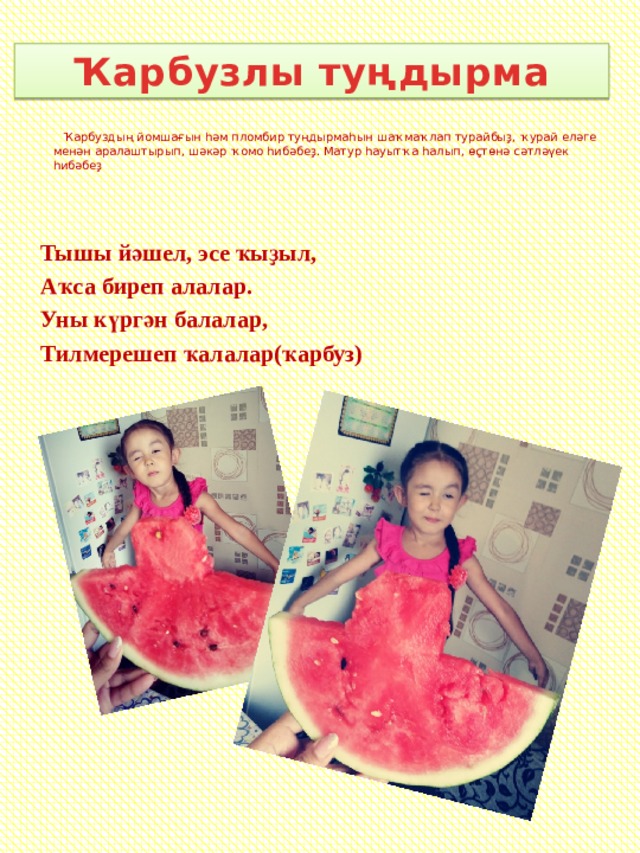 Ҡарбузлы туңдырма    Ҡарбуздың йомшағын һәм пломбир туңдырмаһын шаҡмаҡлап турайбыҙ, ҡурай еләге менән аралаштырып, шәкәр ҡомо һибәбеҙ. Матур һауытҡа һалып, өҫтөнә сәтләүек һибәбеҙ  Тышы йәшел, эсе ҡыҙыл, Аҡса биреп алалар. Уны күргән балалар, Тилмерешеп ҡалалар(ҡарбуз)  