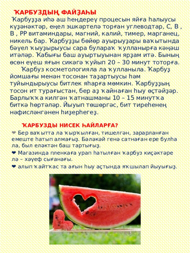  ҠАРБУЗДЫҢ ФАЙҘАҺЫ   Ҡарбуҙҙа иһә аш һеңдереү процесын яйға һалыусы күҙәнәктәр, еңел эшкәртелә торған углеводтар, С, В , В , РР витаминдары, магний, калий, тимер, марганец, никель бар. Ҡарбуҙҙы бөйөр ауырыуҙары ваҡытында бәүел ҡыуҙырыусы сара булараҡ ҡулланырға кәңәш итәләр. Ҡабығы баш ауыртыуынан ярҙам итә. Бының өсөн еүеш яғын сикәгә ҡуйып 20 – 30 минут тоторға.  Ҡарбуз косметологияла ла ҡулланыла. Ҡарбуҙ йомшағы менән тосонан таҙартыусы һәм туйындырыусы битлек яһарға мөмкин. Ҡарбуҙҙың тосон ит турағыстан, бер аҙ ҡайнаған һыу өҫтәйҙәр. Барлыҡҡа килгән ҡатнашманы 10 – 15 минутҡа биткә һөртәләр. Йыуып төшөргәс, бит тиреһенең нәфисләнгәнен һиҙерһегеҙ.     ҠАРБУЗДЫ НИСЕК ҺАЙЛАРҒА? ❤ Бер ваҡытта ла ҡырҡылған, тишелгән, зарарланған емеште һатып алмағыҙ. Бәләкәй генә сатнаған ере булһа ла, был еләктән баш тартығыҙ. ❤ Магазинда пленкаға урап һатылған ҡарбуз киҫәктәре лә – хәүеф сығанағы. ❤ алып ҡайтҡас та ағын һыу аҫтында яҡшылап йыуығыҙ. 