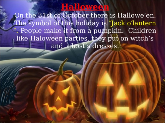 Halloween On the 31st of October there is Hallowe’en. The symbol of this holiday is ″Jack o′lantern″. People make it from a pumpkin.   Children like Haloween parties, they put on witch’s and  ghost’s dresses. 