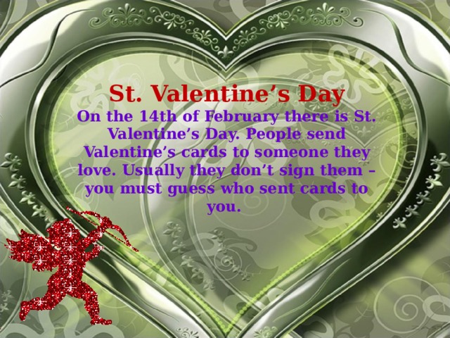 St. Valentine’s Day On the 14th of February there is St. Valentine’s Day. People send Valentine’s cards to someone they love. Usually they don’t sign them – you must guess who sent cards to you.  