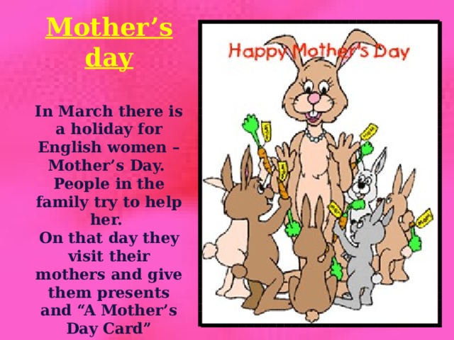 Mother’s day  In March there is a holiday for English women – Mother’s Day. People in the family try to help her. On that day they visit their mothers and give them presents and “A Mother’s Day Card”  