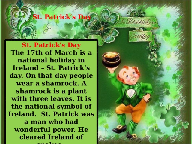 St. Patrick ′ s Day   St. Patrick ′ s Day The 17th of March is a national holiday in Ireland – St. Patrick’s day. On that day people wear a shamrock. A shamrock is a plant with three leaves. It is the national symbol of Ireland. St. Patrick was a man who had wonderful power. He cleared Ireland of snakes. 