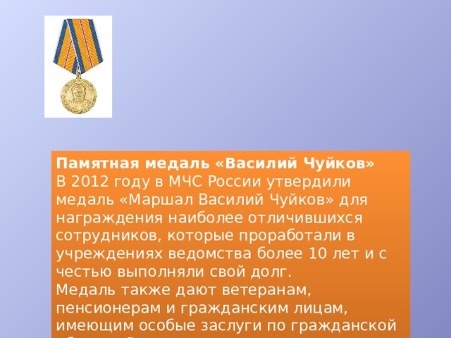 Памятная медаль «Василий Чуйков» В 2012 году в МЧС России утвердили медаль «Маршал Василий Чуйков» для награждения наиболее отличившихся сотрудников, которые проработали в учреждениях ведомства более 10 лет и с честью выполняли свой долг. Медаль также дают ветеранам, пенсионерам и гражданским лицам, имеющим особые заслуги по гражданской обороне России. 