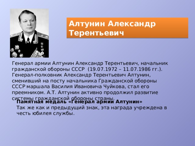 Алтунин Александр Терентьевич Генерал армии Алтунин Александр Терентьевич, начальник гражданской обороны СССР  (19.07.1972 – 11.07.1986 гг.). Генерал-полковник Александр Терентьевич Алтунин, сменивший на посту начальника Гражданской обороны СССР маршала Василия Ивановича Чуйкова, стал его преемником. А.Т. Алтунин активно продолжил развитие системы гражданской обороны страны. Памятная медаль «Генерал армии Алтунин» Так же как и предыдущий знак, эта награда учреждена в честь юбилея службы. 