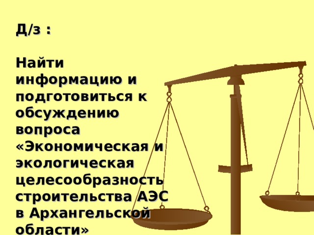 Д/з :  Найти информацию и подготовиться к обсуждению вопроса «Экономическая и экологическая целесообразность строительства АЭС в Архангельской области»