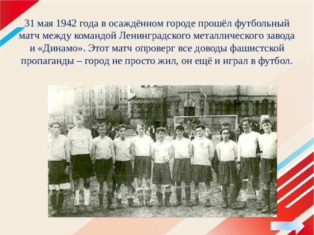  31 мая 1942 года в осаждённом городе прошёл футбольный матч между командой Ленинградского металлического завода и «Динамо». Этот матч опроверг все доводы фашистской пропаганды – город не просто жил, он ещё и играл в футбол.   