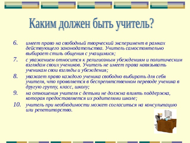 имеет право на свободный творческий эксперимент в рамках действующего законодательства. Учитель самостоятельно выбирает стиль общения с учащимися; с уважением относится к религиозным убеждениям и политическим взглядам своих учеников. Учитель не имеет права навязывать ученикам свои взгляды и убеждения; уважает право каждого ученика свободно выбирать для себя учителя, что проявляется в беспрепятственном переводе ученика в другую группу, класс, школу; на отношения учителя с детьми не должна влиять поддержка, которая предоставляется их родителями школе; учитель при необходимости может согласиться на консультацию или репетиторство.