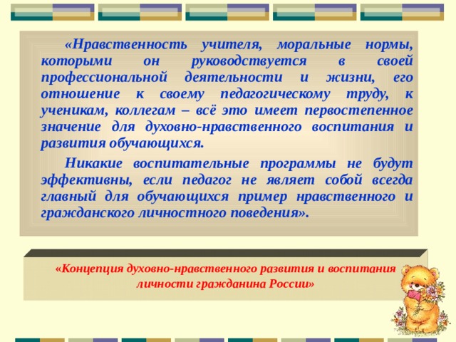 «Нравственность учителя, моральные нормы, которыми он руководствуется в своей профессиональной деятельности и жизни, его отношение к своему педагогическому труду, к ученикам, коллегам – всё это имеет первостепенное значение для духовно-нравственного воспитания и развития обучающихся. Никакие воспитательные программы не будут эффективны, если педагог не являет собой всегда главный для обучающихся  пример нравственного и гражданского личностного поведения».  « Концепция духовно-нравственного развития и воспитания личности гражданина России»