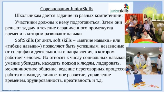 Соревнования JuniorSkills Школьникам дается задание из разных компетенций. Участники должны к нему подготовиться. Затем они решают задачу в течение ограниченного промежутка времени в котором развивают навыки SoftSkills (от англ. soft skills – «мягкие навыки» или «гибкие навыки») позволяют быть успешным, независимо от специфики деятельности и направления, в котором работает человек. Их относят к числу социальных навыков: умение убеждать, находить подход к людям, лидировать, межличностное общение, ведение переговорных процессов, работа в команде, личностное развитие, управление временем, эрудированность, креативность и т.д. 