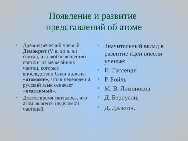 Появление и развитие  представлений об атоме Древнегреческий ученый Демокрит ( V в. до н. э.) считал, что любое вещество состоит из мельчайших частиц, которые впоследствии были названы «атомами», что в переводе на русский язык означает « неделимый ». Долгое время считалось, что атом является неделимой частицей. Значительный вклад в развитие идеи внесли ученые: П. Гассенди Р. Бойль М. В. Ломоносов Д. Бернулли, Д. Дальтон .  