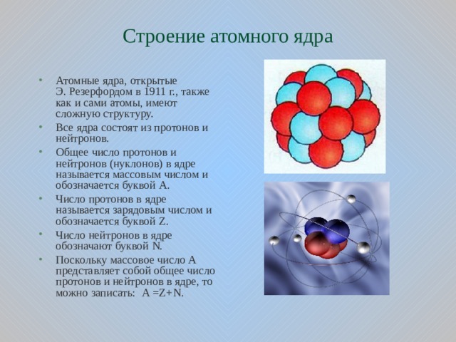 Строение атомного ядра Атомные ядра, открытые Э. Резерфордом в 1911 г., также как и сами атомы, имеют сложную структуру. Все ядра состоят из протонов и нейтронов. Общее число протонов и нейтронов (нуклонов) в ядре называется массовым числом и обозначается буквой А. Число протонов в ядре называется зарядовым числом и обозначается буквой Z . Число нейтронов в ядре обозначают буквой N . Поскольку массовое число А представляет собой общее число протонов и нейтронов в ядре, то можно записать: А = Z + N .  