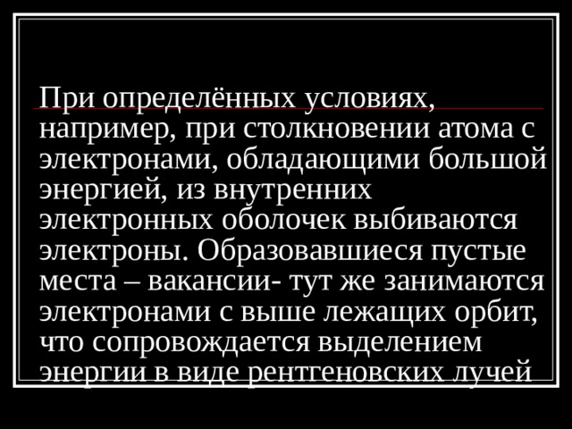 При определённых условиях, например, при столкновении атома с электронами, обладающими большой энергией, из внутренних электронных оболочек выбиваются электроны. Образовавшиеся пустые места – вакансии- тут же занимаются электронами с выше лежащих орбит, что сопровождается выделением энергии в виде рентгеновских лучей 