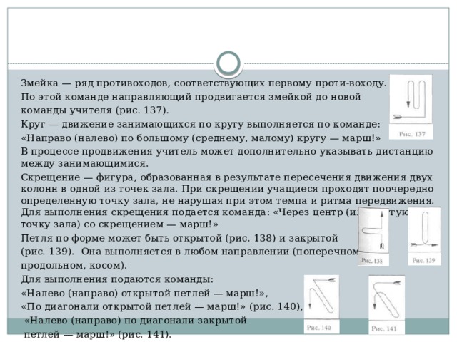 Змейка — ряд противоходов, соответствующих первому проти-воходу. По этой команде направляющий продвигается змейкой до новой команды учителя (рис. 137). Круг — движение занимающихся по кругу выполняется по ко­манде: «Направо (налево) по большому (среднему, малому) кру­гу — марш!» В процессе продвижения учитель может дополни­тельно указывать дистанцию между занимающимися. Скрещение — фигура, образованная в результате пересечения движения двух колонн в одной из точек зала. При скрещении уча­щиеся проходят поочередно определенную точку зала, не нару­шая при этом темпа и ритма передвижения. Для выполнения скре­щения подается команда: «Через центр (или другую точку зала) со скрещением — марш!» Петля по форме может быть открытой (рис. 138) и закрытой (рис. 139). Она выполняется в любом направлении (поперечном, продольном, косом). Для выполнения подаются команды: «Нале­во (направо) открытой петлей — марш!», «По диагонали откры­той петлей — марш!» (рис. 140),  «Налево (направо) по диагонали закрытой  петлей — марш!» (рис. 141). 