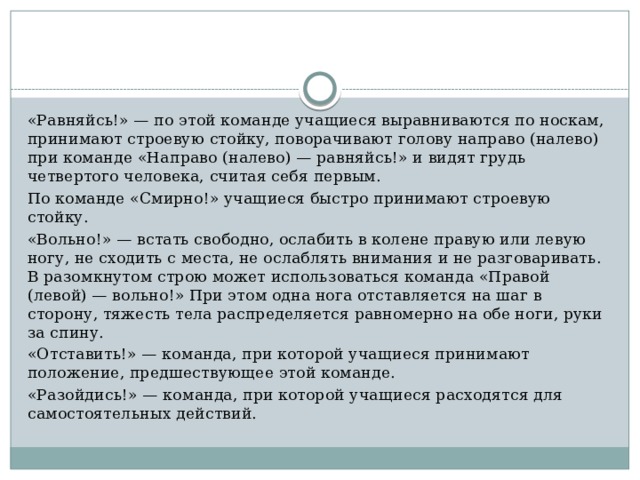 «Равняйсь!» — по этой команде учащиеся выравниваются по носкам, принимают строевую стойку, поворачивают голову на­право (налево) при команде «Направо (налево) — равняйсь!» и видят грудь четвертого человека, считая себя первым. По команде «Смирно!» учащиеся быстро принимают строевую стойку. «Вольно!» — встать свободно, ослабить в колене правую или левую ногу, не сходить с места, не ослаблять внимания и не раз­говаривать. В разомкнутом строю может использоваться команда «Правой (левой) — вольно!» При этом одна нога отставляется на шаг в сторону, тяжесть тела распределяется равномерно на обе ноги, руки за спину. «Отставить!» — команда, при которой учащиеся принимают положение, предшествующее этой команде. «Разойдись!» — команда, при которой учащиеся расходятся для самостоятельных действий. 