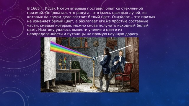 В 1665 г. Иссак Нютон впервые поставил опыт со стеклянной призмой. Он показал, что радуга - это смесь цветных лучей, из которых на самом деле состоит белый цвет. Оказалось, что призма не изменяет белый цвет, а разлагает его на простые составные части, смешав которые, можно снова получить исходный белый цвет. Ньютону удалось вывести учение о цвете из неопределенности и путаницы на прямую научную дорогу. 