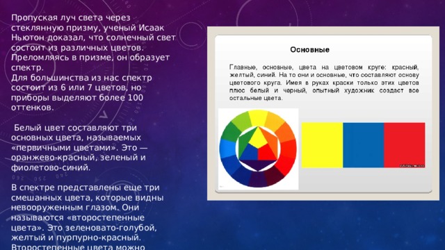 Пропуская луч света через стеклянную призму, ученый Исаак Ньютон доказал, что солнечный свет состоит из различных цветов. Преломляясь в призме, он образует спектр. Для большинства из нас спектр состоит из 6 или 7 цветов, но приборы выделяют более 100 оттенков.  Белый цвет составляют три основных цвета, называемых «первичными цветами». Это — оранжево-красный, зеленый и фиолетово-синий. В спектре представлены еще три смешанных цвета, которые видны невооруженным глазом. Они называются «второстепенные цвета». Это зеленовато-голубой, желтый и пурпурно-красный. Второстепенные цвета можно получить при смешении других оттенков.   
